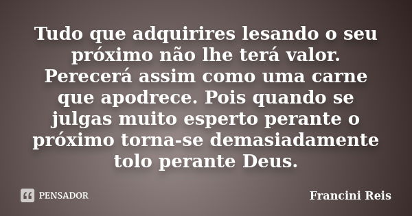 Tudo que adquirires lesando o seu próximo não lhe terá valor. Perecerá assim como uma carne que apodrece. Pois quando se julgas muito esperto perante o próximo ... Frase de Francini Reis.