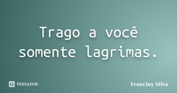 Trago a você somente lagrimas.... Frase de Franciny Silva.