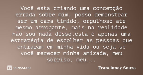 Você esta criando uma concepção errada sobre mim, posso demonstrar ser um cara tímido, orgulhoso ate mesmo arrogante, mais na realidade não sou nada disso,esta ... Frase de Francioney Souza.