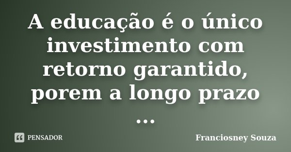 A educação é o único investimento com retorno garantido, porem a longo prazo ...... Frase de Franciosney Souza.