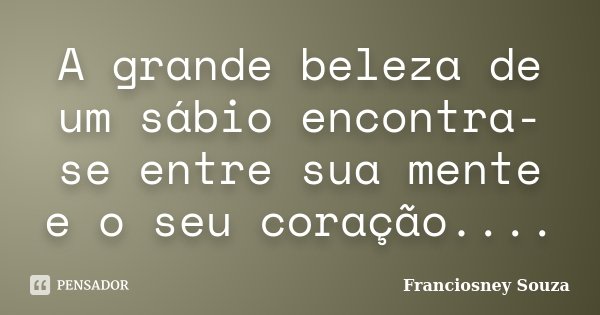 A grande beleza de um sábio encontra-se entre sua mente e o seu coração....... Frase de Franciosney Souza.