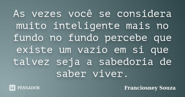 As vezes você se considera muito inteligente mais no fundo no fundo percebe que existe um vazio em si que talvez seja a sabedoria de saber viver.... Frase de Franciosney Souza.