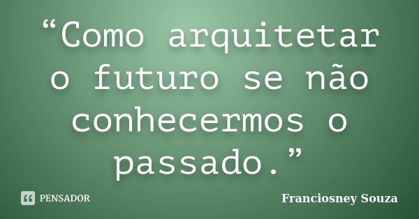 “Como arquitetar o futuro se não conhecermos o passado.”... Frase de Franciosney Souza.