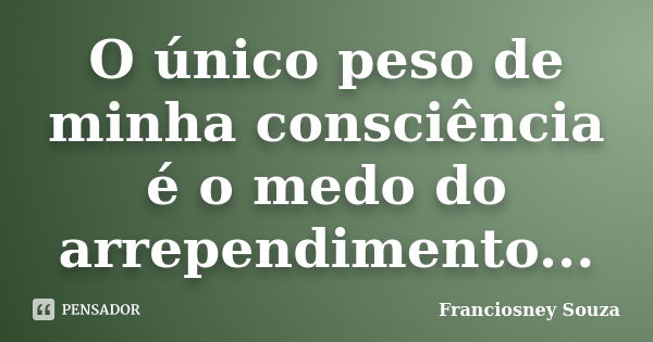 O único peso de minha consciência é o medo do arrependimento...... Frase de Franciosney Souza.