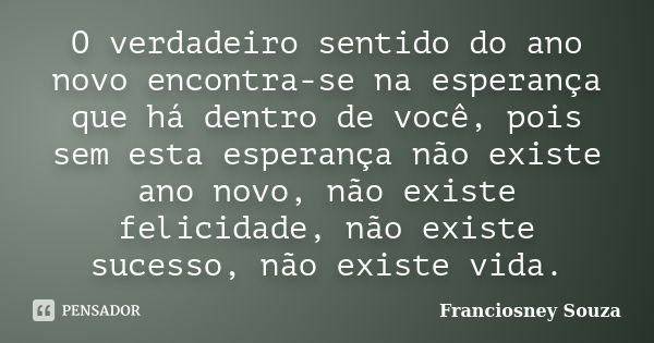 O verdadeiro sentido do ano novo encontra-se na esperança que há dentro de você, pois sem esta esperança não existe ano novo, não existe felicidade, não existe ... Frase de Franciosney Souza.