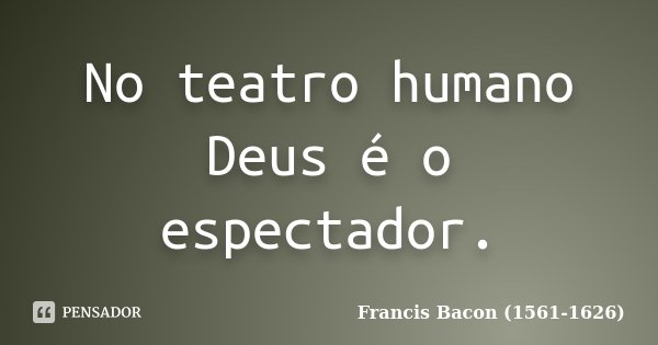 No teatro humano Deus é o espectador.... Frase de Francis Bacon (1561-1626).