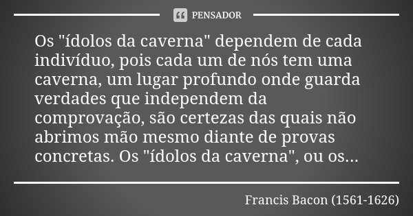 Os "ídolos da caverna" dependem de cada indivíduo, pois cada um de nós tem uma caverna, um lugar profundo onde guarda verdades que independem da compr... Frase de Francis Bacon (1561-1626).