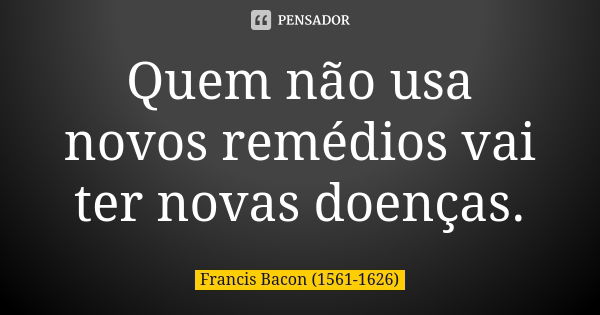 Quem não usa novos remédios vai ter novas doenças.... Frase de Francis Bacon (1561-1626).