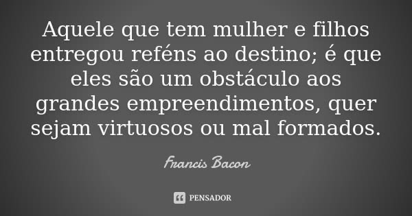Aquele que tem mulher e filhos entregou reféns ao destino; é que eles são um obstáculo aos grandes empreendimentos, quer sejam virtuosos ou mal formados.... Frase de Francis Bacon.