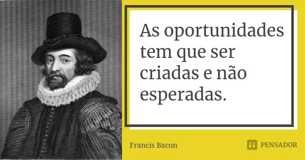 As oportunidades tem que ser criadas e não esperadas.... Frase de Francis Bacon.