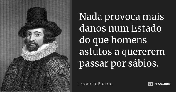 Nada provoca mais danos num Estado do que homens astutos a quererem passar por sábios.... Frase de Francis Bacon.