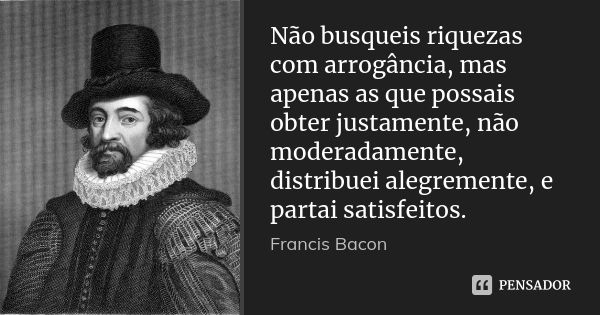 Não busqueis riquezas com arrogância, mas apenas as que possais obter justamente, não moderadamente, distribuei alegremente, e partai satisfeitos.... Frase de Francis Bacon.