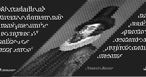 No trabalho da natureza o homem não pode mais que unir e apartar os corpos. O restante realiza-o a própria natureza, em si mesma... Frase de Francis Bacon.