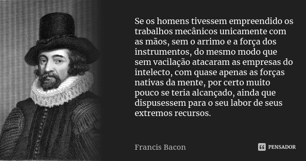 Se os homens tivessem empreendido os trabalhos mecânicos unicamente com as mãos, sem o arrimo e a força dos instrumentos, do mesmo modo que sem vacilação atacar... Frase de Francis Bacon.