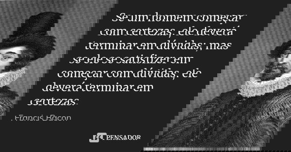 Se um homem começar com certezas, ele deverá terminar em dúvidas; mas se ele se satisfizer em começar com dúvidas, ele deverá terminar em certezas.... Frase de Francis Bacon.