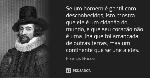 Se um homem é gentil com desconhecidos, isto mostra que ele é um cidadão do mundo, e que seu coração não é uma ilha que foi arrancada de outras terras, mas um c... Frase de Francis Bacon.