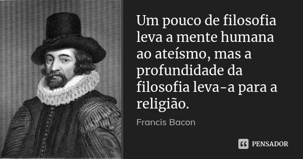 Um pouco de filosofia leva a mente humana ao ateísmo, mas a profundidade da filosofia leva-a para a religião.... Frase de Francis Bacon.