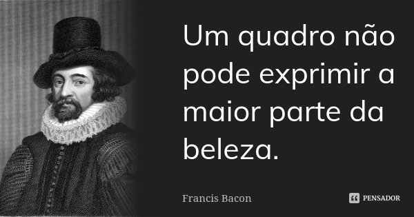 Um quadro não pode exprimir a maior parte da beleza.... Frase de Francis Bacon.
