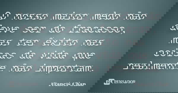 O nosso maior medo não deve ser do fracasso, mas ter êxito nas coisas da vida que realmente não importam.... Frase de Francis Chan.