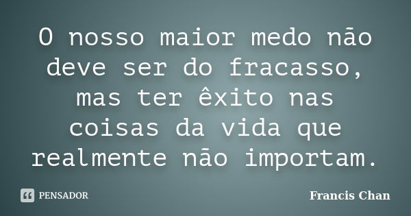 O nosso maior medo não deve ser do fracasso, mas ter êxito nas coisas da vida que realmente não importam.... Frase de Francis Chan.