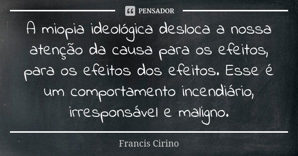 A miopia ideológica desloca a nossa atenção da causa para os efeitos, para os efeitos dos efeitos. Esse é um comportamento incendiário, irresponsável e maligno.... Frase de Francis Cirino.