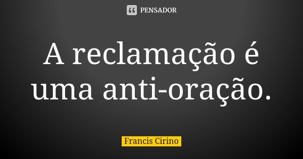 A reclamação é uma anti-oração.... Frase de Francis Cirino.