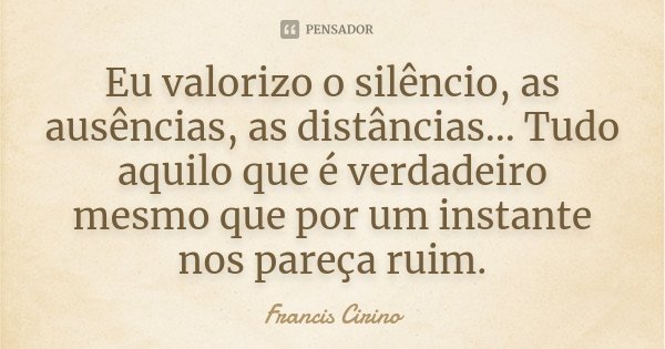 Eu valorizo o silêncio, as ausências, as distâncias... Tudo aquilo que é verdadeiro mesmo que por um instante nos pareça ruim.... Frase de Francis Cirino.