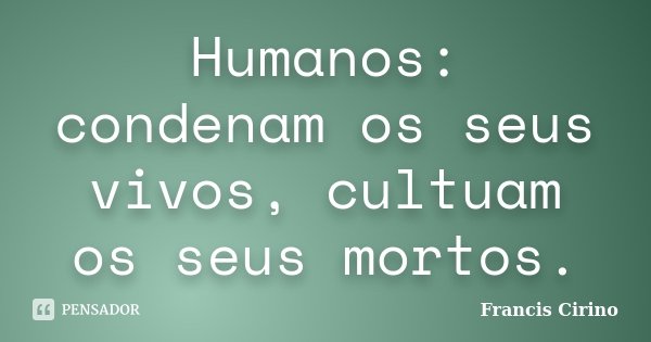 Humanos: condenam os seus vivos, cultuam os seus mortos.... Frase de Francis Cirino.
