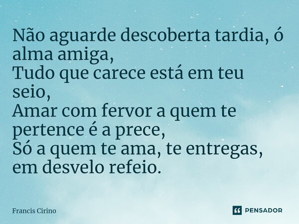 ⁠Não aguarde descoberta tardia, ó alma amiga, Tudo que carece está em teu seio, Amar com fervor a quem te pertence é a prece, Só a quem te ama, te entregas, em ... Frase de Francis Cirino.