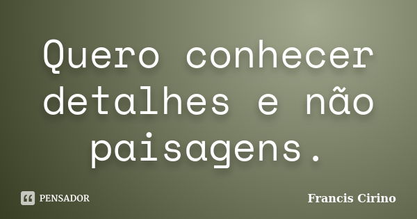 Quero conhecer detalhes e não paisagens.... Frase de Francis Cirino.