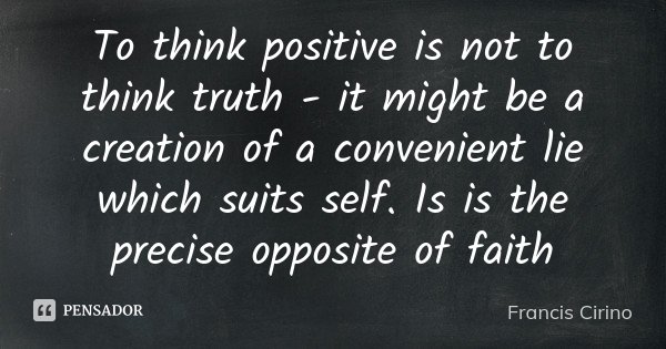 To think positive is not to think truth - it might be a creation of a convenient lie which suits self. Is is the precise opposite of faith... Frase de Francis Cirino.