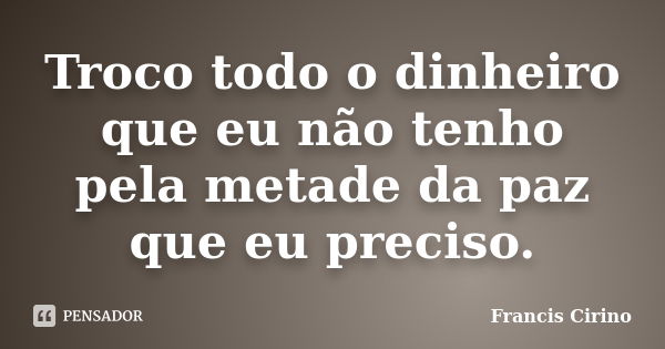 Troco todo o dinheiro que eu não tenho pela metade da paz que eu preciso.... Frase de Francis Cirino.