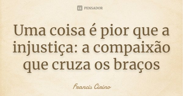 Uma coisa é pior que a injustiça: a compaixão que cruza os braços... Frase de Francis Cirino.