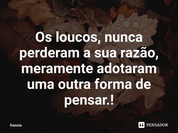 ⁠Os loucos, nunca perderam a sua razão, meramente adotaram uma outra forma de pensar.!... Frase de Francis Costa