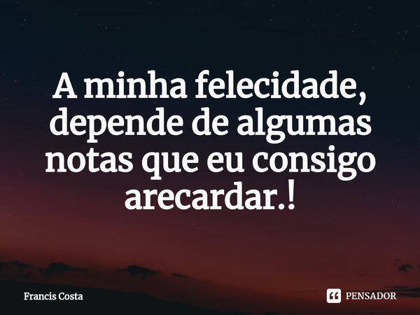 A minha felecidade, depende de algumas notas que eu consigo arecardar.!... Frase de Francis Costa.