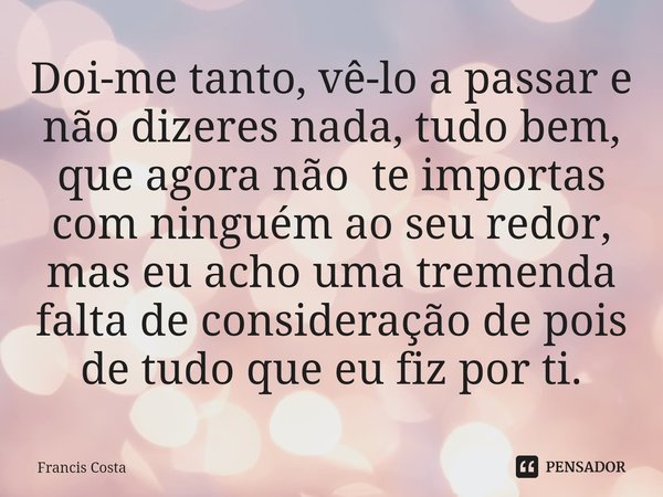 ⁠Dói-me tanto, vê-lo a passar e não dizeres nada, tudo bem, que agora não te importas com ninguém ao seu redor, mas eu acho uma tremenda falta de consideração d... Frase de Francis Costa.