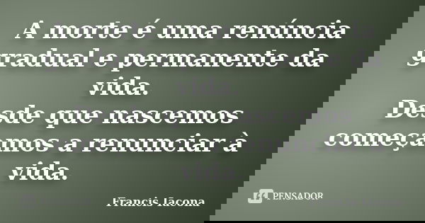 A morte é uma renúncia gradual e permanente da vida. Desde que nascemos começamos a renunciar à vida.... Frase de Francis Iácona.