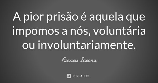 A pior prisão é aquela que impomos a nós, voluntária ou involuntariamente.... Frase de Francis Iácona.