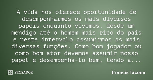 A vida nos oferece oportunidade de desempenharmos os mais diversos papeis enquanto vivemos, desde um mendigo até o homem mais rico do país e neste intervalo ass... Frase de Francis Iácona.