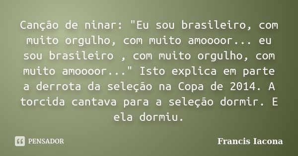 Canção de ninar: "Eu sou brasileiro, com muito orgulho, com muito amoooor... eu sou brasileiro , com muito orgulho, com muito amoooor..." Isto explica... Frase de Francis Iácona.