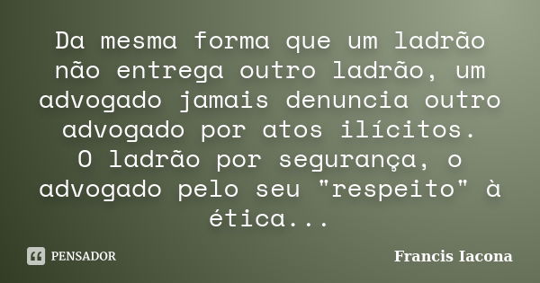 Da mesma forma que um ladrão não entrega outro ladrão, um advogado jamais denuncia outro advogado por atos ilícitos. O ladrão por segurança, o advogado pelo seu... Frase de Francis Iácona.