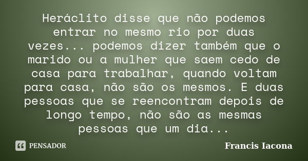 Heráclito disse que não podemos entrar no mesmo rio por duas vezes... podemos dizer também que o marido ou a mulher que saem cedo de casa para trabalhar, quando... Frase de Francis Iácona.