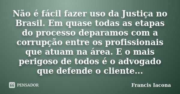 Não é fácil fazer uso da Justiça no Brasil. Em quase todas as etapas do processo deparamos com a corrupção entre os profissionais que atuam na área. E o mais pe... Frase de Francis Iácona.