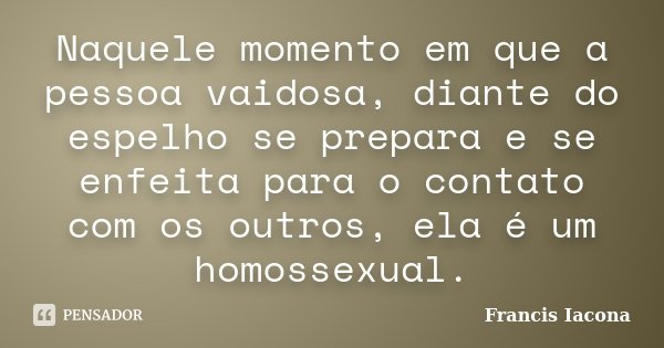 Naquele momento em que a pessoa vaidosa, diante do espelho se prepara e se enfeita para o contato com os outros, ela é um homossexual.... Frase de Francis Iácona.