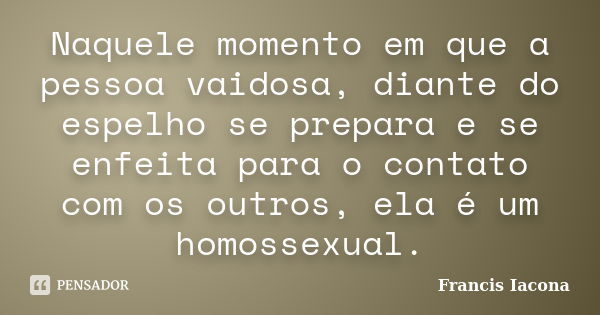 Naquele momento em que a pessoa vaidosa, diante do espelho se prepara e se enfeita para o contato com os outros, ela é um homossexual.... Frase de Francis Iácona.