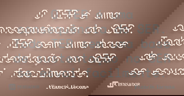 O TER é uma consequência do SER. Todo TER sem uma base de sustentação no SER se esvai facilmente.... Frase de Francis Iácona.