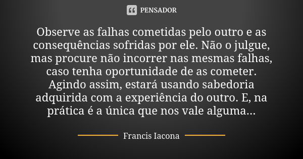 Observe as falhas cometidas pelo outro e as consequências sofridas por ele. Não o julgue, mas procure não incorrer nas mesmas falhas, caso tenha oportunidade de... Frase de Francis Iácona.