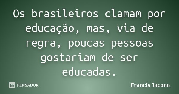 Os brasileiros clamam por educação, mas, via de regra, poucas pessoas gostariam de ser educadas.... Frase de Francis Iácona.