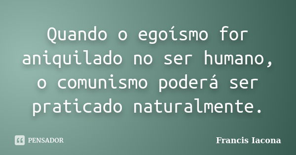 Quando o egoísmo for aniquilado no ser humano, o comunismo poderá ser praticado naturalmente.... Frase de Francis Iácona.