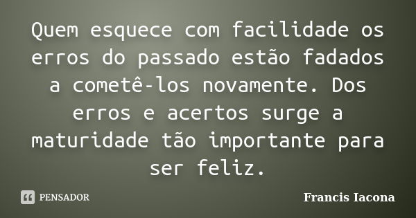 Quem esquece com facilidade os erros do passado estão fadados a cometê-los novamente. Dos erros e acertos surge a maturidade tão importante para ser feliz.... Frase de Francis Iácona.